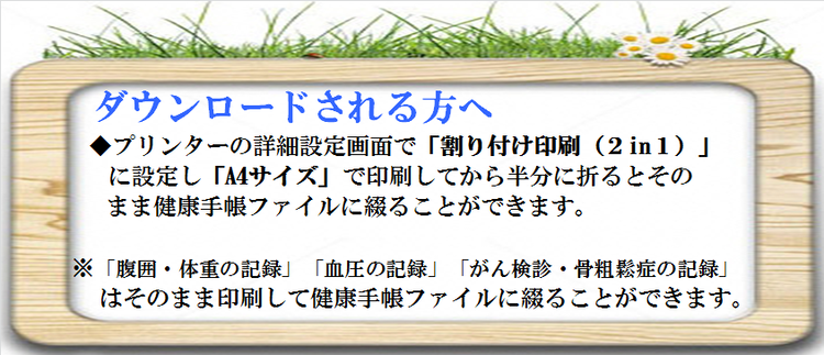 ダウンロードされる方へ　プリンターの詳細設定画面で「割り付け印刷（2in1）」に設定し「A4サイズ」で印刷してから半分に折るとそのまま健康手帳ファイルに綴ることができます。※「腹囲・体重の記録」「血圧の記録」「がん検診・骨粗鬆症の記録」はそのまま印刷して健康手帳ファイルに綴ることができます