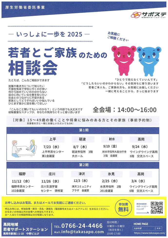 若者とご家族のための相談会 たとえば、こんな相談ができます 就職や働き方について知りたい 不登校気味で学校に行くのが辛い 何から始めていいのか分からない 自分に向いている仕事を知りたい 社会とのつながりに不安がある 家族としてどうすればいいか悩んでいる ひとまず誰かに話を聞いてほしい　「こんなこと聞いてもいいのかな？」という内容でも大丈夫です 経験豊富なスタッフが、あなたの気持ちにそっと寄り添います　全会場14時00分から16時00分まで 対象15~49歳の働くことや将来に悩みのある方とその家族（事前予約制） 上平　7月23日（水曜日）上平市民センター 砺波　8月7日（木曜日）砺波市役所 射水　9月19日（金曜日）射水市役所大島分庁舎 高岡　9月24日（水曜日）ウイングウイング高岡 福野　11月12日（水曜日）福野市民センター 庄川　11月26日（水曜日）庄川生涯学習センター 津沢　12月3日（水曜日）津沢コミュニティプラザ　会議室 氷見　2月25日（水曜日）氷見市役所 高岡　3月4日（水曜日）ウイングウイング高岡　お申し込みはお電話、またはメールでお気軽にご連絡ください。 高岡地域若者サポートステーション